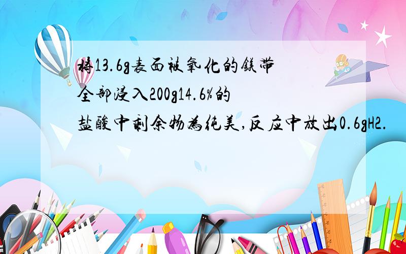 将13.6g表面被氧化的镁带全部浸入200g14.6%的盐酸中剩余物为纯美,反应中放出0.6gH2.