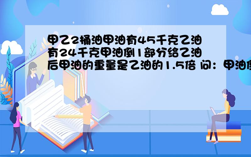 甲乙2桶油甲油有45千克乙油有24千克甲油倒1部分给乙油后甲油的重量是乙油的1.5倍 问：甲油倒出的油是多少千克.（要用