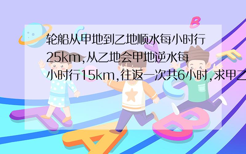 轮船从甲地到乙地顺水每小时行25km,从乙地会甲地逆水每小时行15km,往返一次共6小时,求甲乙两地间的路程.