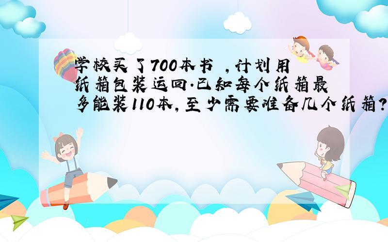 学校买了700本书 ,计划用纸箱包装运回.已知每个纸箱最多能装110本,至少需要准备几个纸箱?