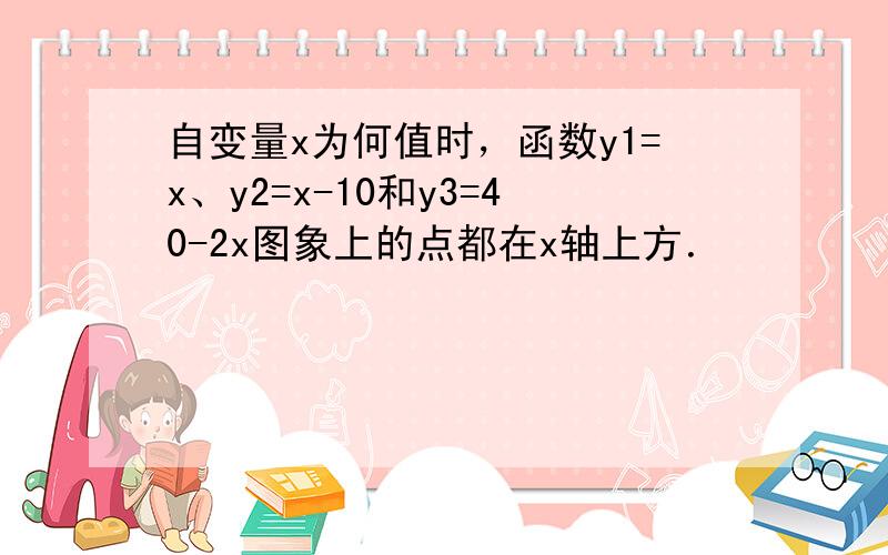 自变量x为何值时，函数y1=x、y2=x-10和y3=40-2x图象上的点都在x轴上方．