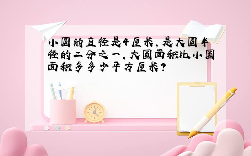 小圆的直径是4厘米,是大圆半径的二分之一,大圆面积比小圆面积多多少平方厘米?