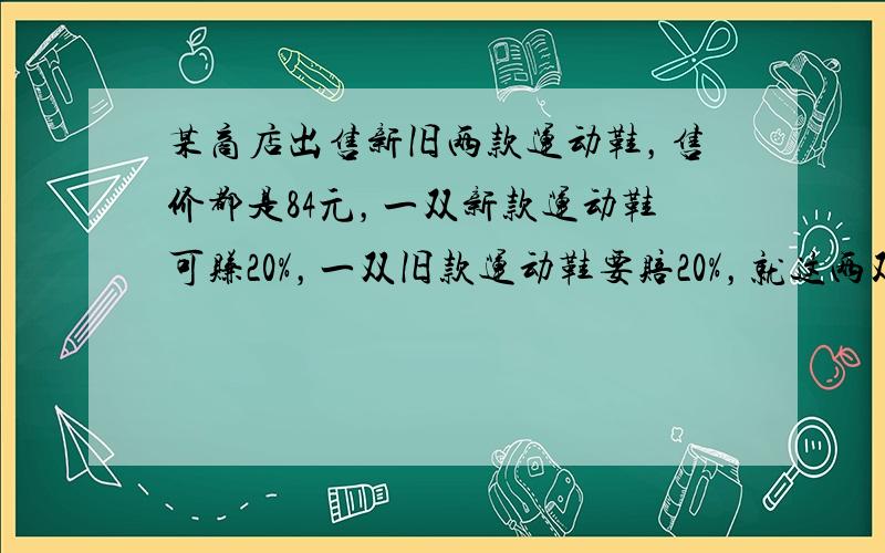 某商店出售新旧两款运动鞋，售价都是84元，一双新款运动鞋可赚20%，一双旧款运动鞋要赔20%，就这两双运动鞋而言，商店_