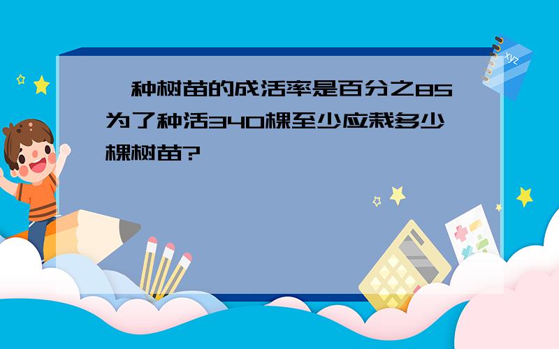 一种树苗的成活率是百分之85为了种活340棵至少应栽多少棵树苗?