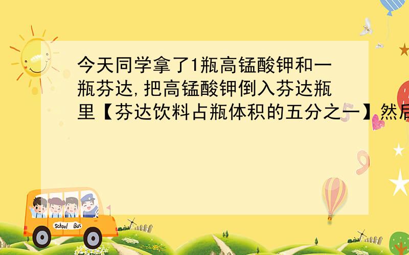 今天同学拿了1瓶高锰酸钾和一瓶芬达,把高锰酸钾倒入芬达瓶里【芬达饮料占瓶体积的五分之一】然后开始冒烟,然后芬达呈黑色,并