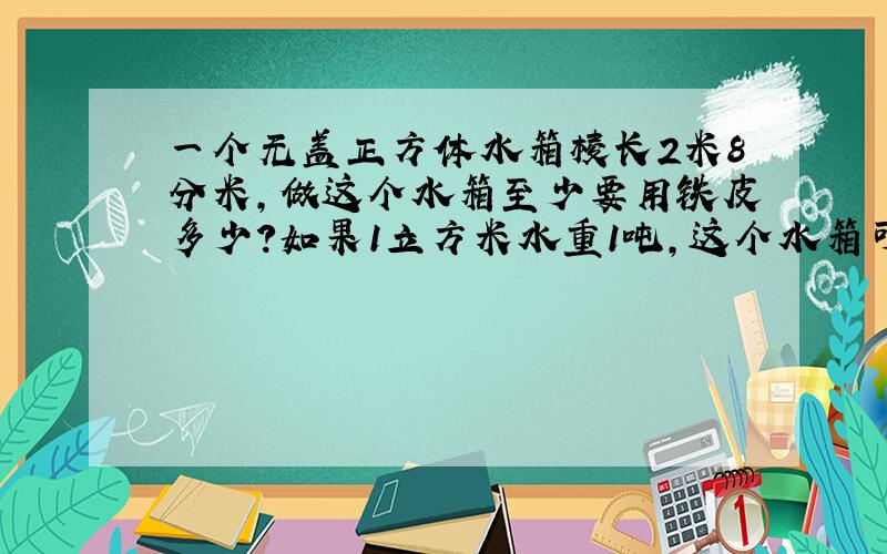 一个无盖正方体水箱棱长2米8分米,做这个水箱至少要用铁皮多少?如果1立方米水重1吨,这个水箱可装水多少吨