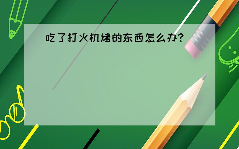 吃了打火机烤的东西怎么办?