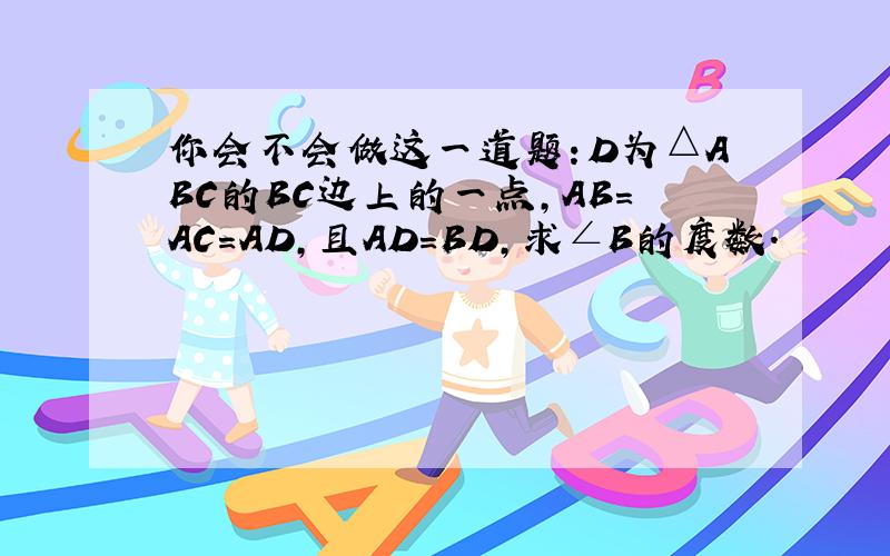 你会不会做这一道题：D为△ABC的BC边上的一点,AB=AC=AD,且AD=BD,求∠B的度数.