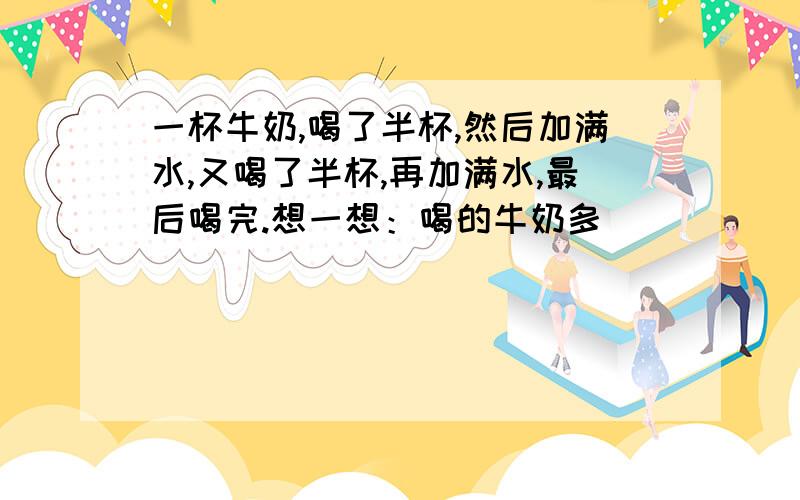 一杯牛奶,喝了半杯,然后加满水,又喝了半杯,再加满水,最后喝完.想一想：喝的牛奶多