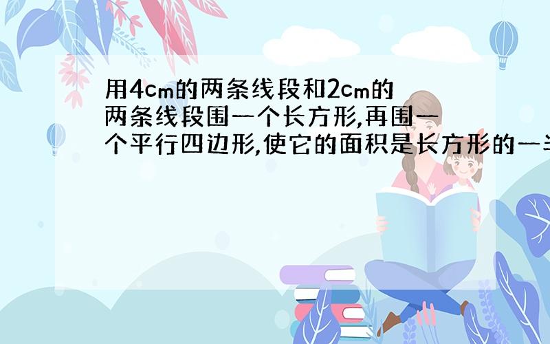 用4cm的两条线段和2cm的两条线段围一个长方形,再围一个平行四边形,使它的面积是长方形的一半,请绘画?