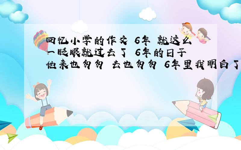 回忆小学的作文 6年 就这么一眨眼就过去了 6年的日子 他来也匆匆 去也匆匆 6年里我明白了