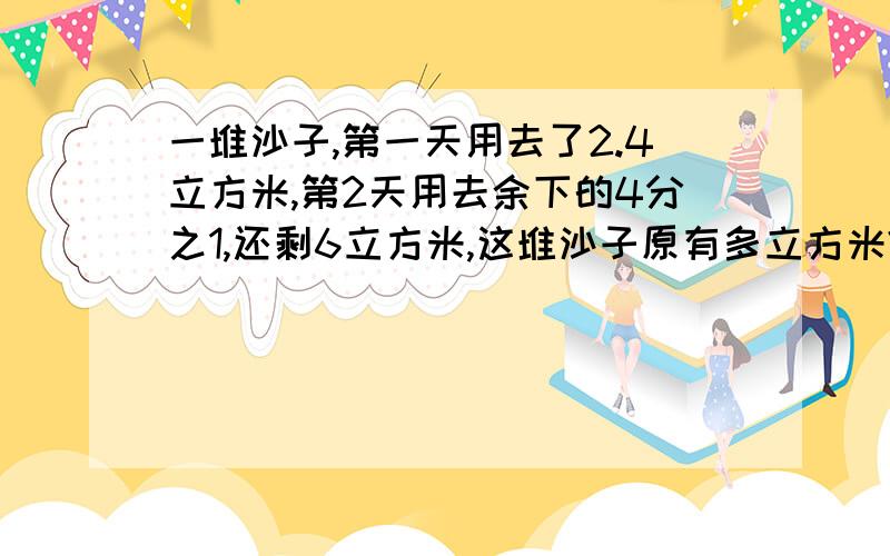 一堆沙子,第一天用去了2.4立方米,第2天用去余下的4分之1,还剩6立方米,这堆沙子原有多立方米?