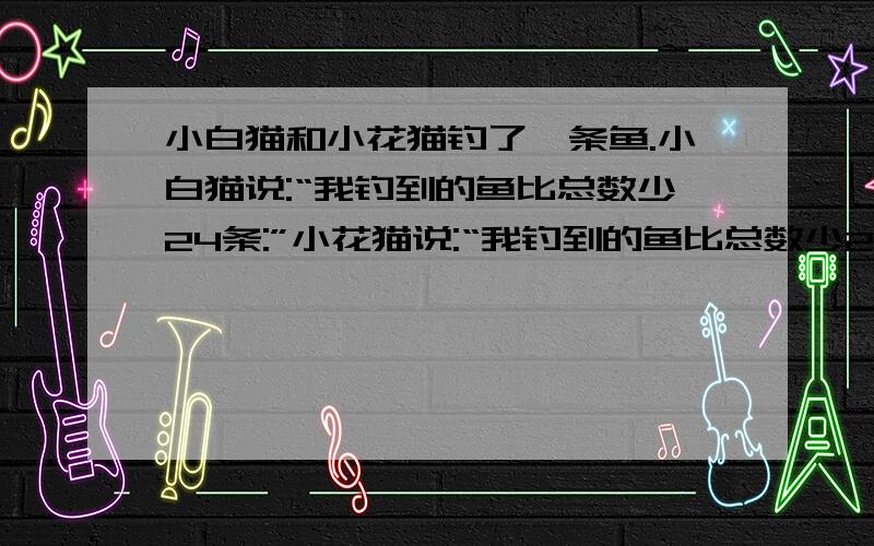 小白猫和小花猫钓了一条鱼.小白猫说:“我钓到的鱼比总数少24条:”小花猫说:“我钓到的鱼比总数少29条：”小花猫和小白猫