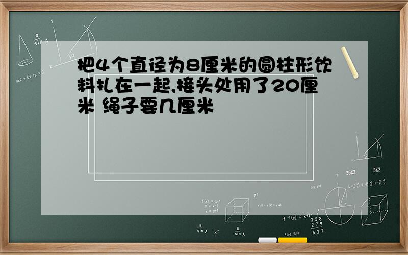 把4个直径为8厘米的圆柱形饮料扎在一起,接头处用了20厘米 绳子要几厘米