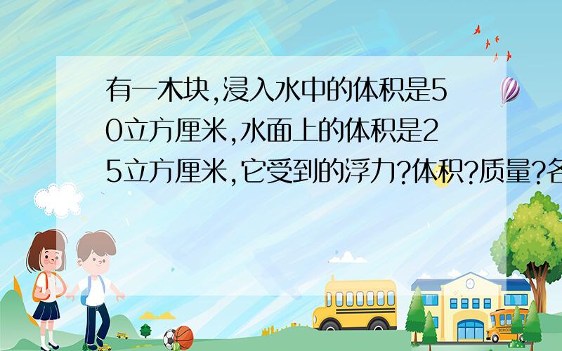 有一木块,浸入水中的体积是50立方厘米,水面上的体积是25立方厘米,它受到的浮力?体积?质量?各是多少?