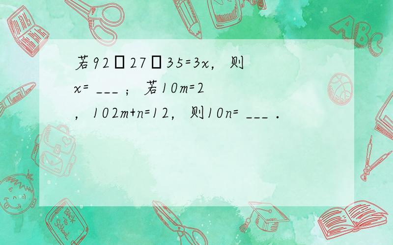 若92•27•35=3x，则x= ___ ；若10m=2，102m+n=12，则10n= ___ ．