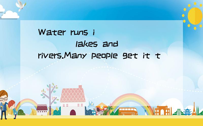 Water runs i______lakes and rivers.Many people get it t_____