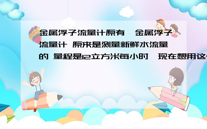 金属浮子流量计原有一金属浮子流量计 原来是测量新鲜水流量的 量程是12立方米每小时,现在想用这个流量计测量密度为1.33