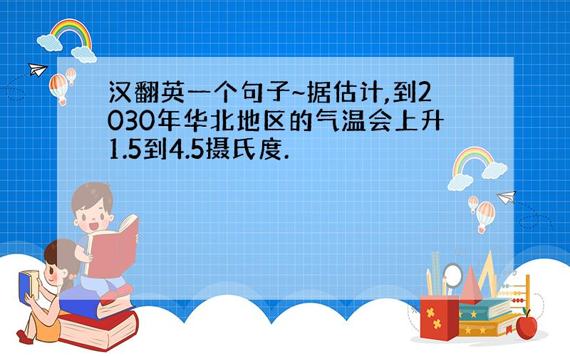 汉翻英一个句子~据估计,到2030年华北地区的气温会上升1.5到4.5摄氏度.