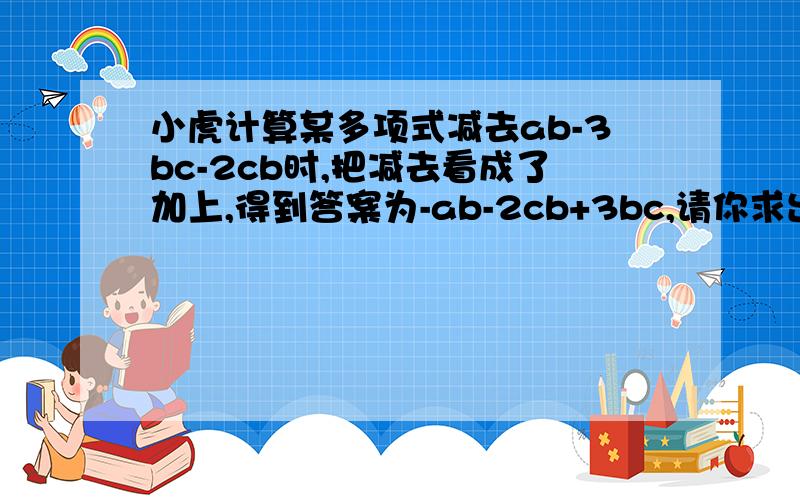 小虎计算某多项式减去ab-3bc-2cb时,把减去看成了加上,得到答案为-ab-2cb+3bc,请你求出这道题的正确结果