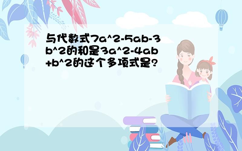 与代数式7a^2-5ab-3b^2的和是3a^2-4ab+b^2的这个多项式是?