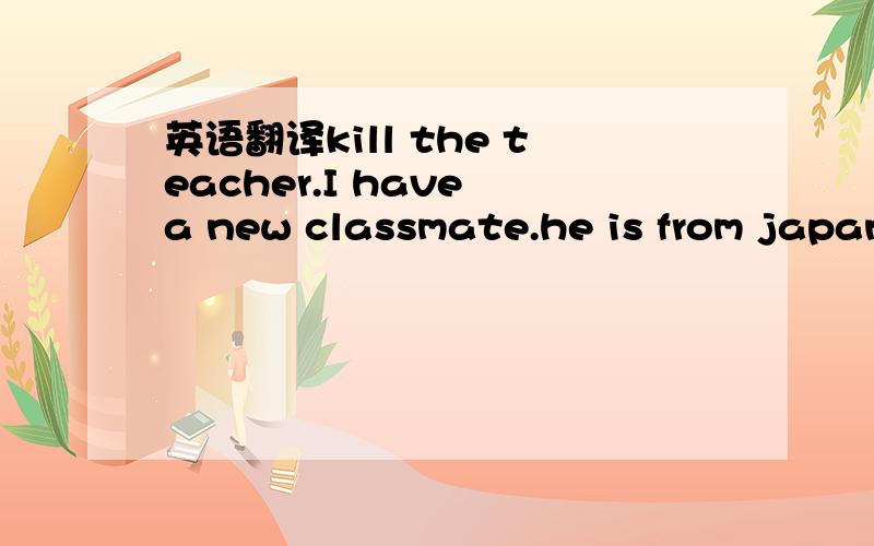 英语翻译kill the teacher.I have a new classmate.he is from japan