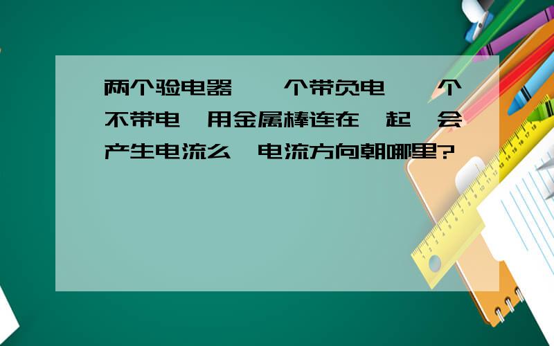 两个验电器,一个带负电,一个不带电,用金属棒连在一起,会产生电流么,电流方向朝哪里?