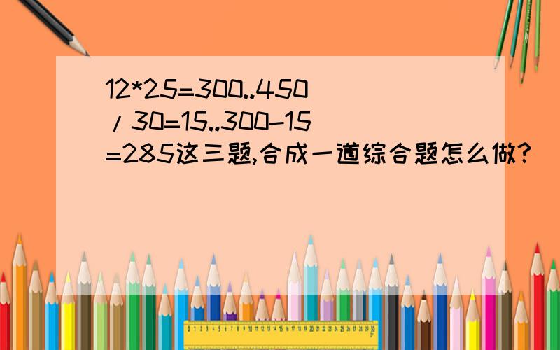 12*25=300..450/30=15..300-15=285这三题,合成一道综合题怎么做?