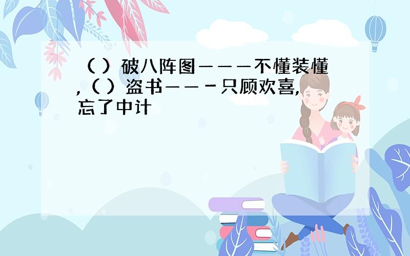 （ ）破八阵图———不懂装懂,（ ）盗书——－只顾欢喜,忘了中计