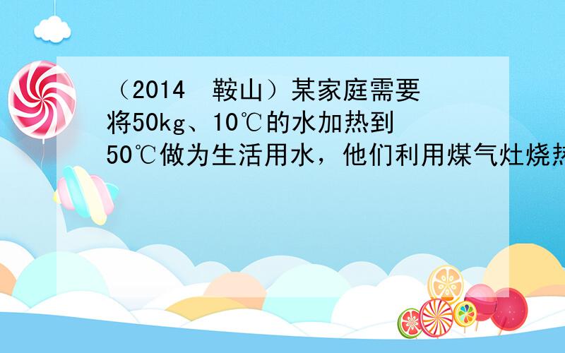 （2014•鞍山）某家庭需要将50kg、10℃的水加热到50℃做为生活用水，他们利用煤气灶烧热水时，需要燃烧0.8kg的