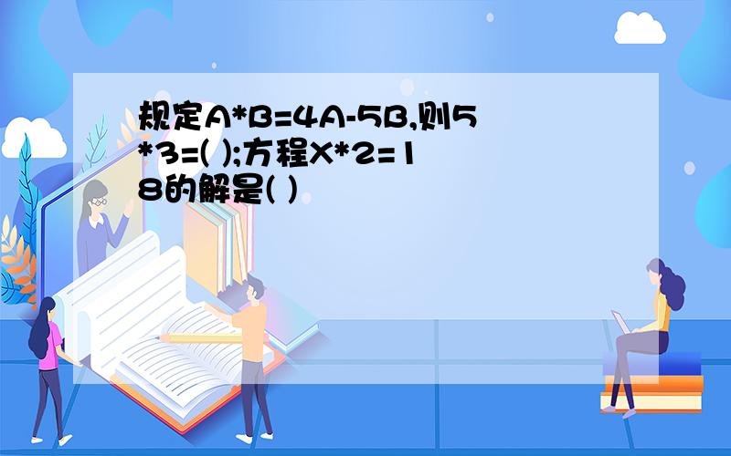 规定A*B=4A-5B,则5*3=( );方程X*2=18的解是( )