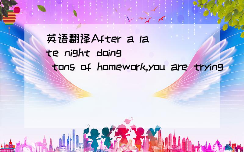 英语翻译After a late night doing tons of homework,you are trying