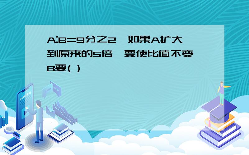 A:B=9分之2,如果A扩大到原来的5倍,要使比值不变,B要( )