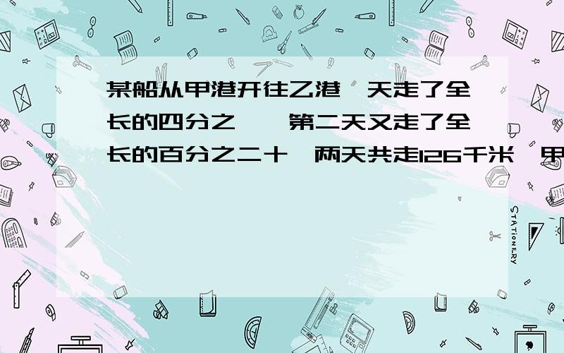 某船从甲港开往乙港一天走了全长的四分之一,第二天又走了全长的百分之二十,两天共走126千米,甲港和乙港相距多少千米?