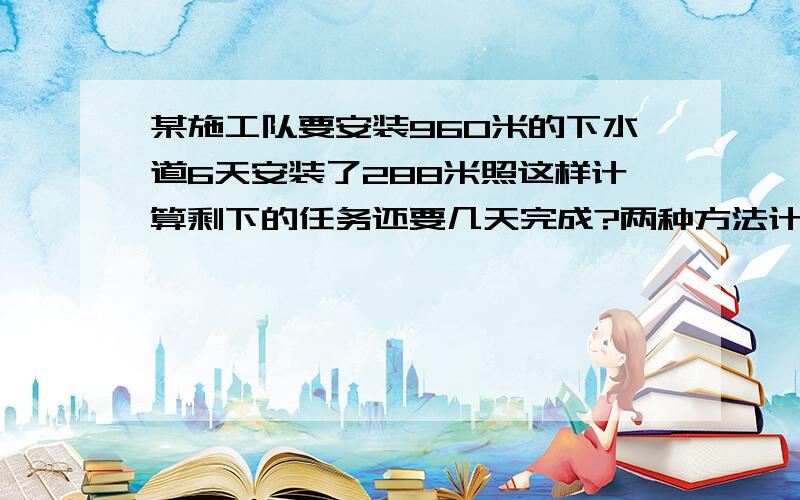 某施工队要安装960米的下水道6天安装了288米照这样计算剩下的任务还要几天完成?两种方法计算