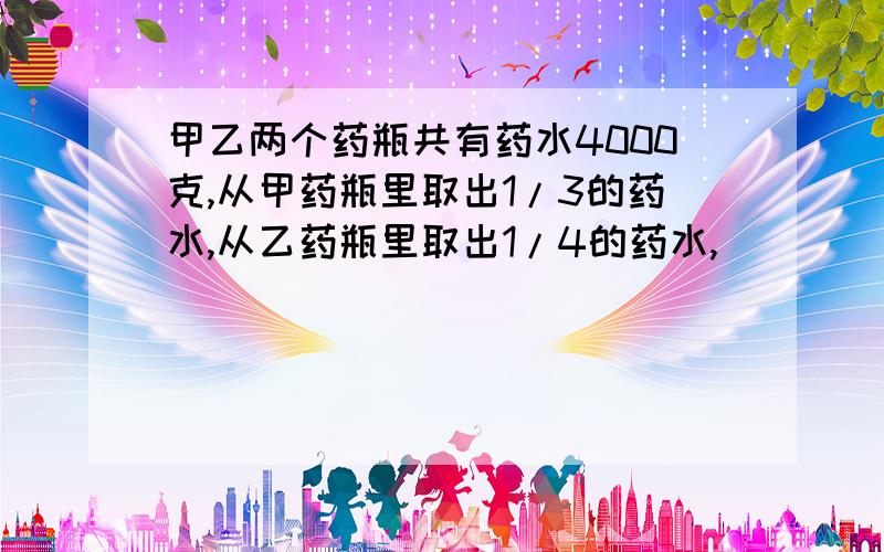 甲乙两个药瓶共有药水4000克,从甲药瓶里取出1/3的药水,从乙药瓶里取出1/4的药水,