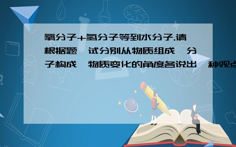 氧分子+氢分子等到水分子.请根据题,试分别从物质组成,分子构成,物质变化的角度各说出一种观点