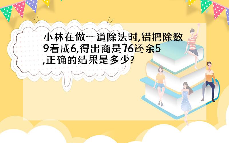 小林在做一道除法时,错把除数9看成6,得出商是76还余5,正确的结果是多少?