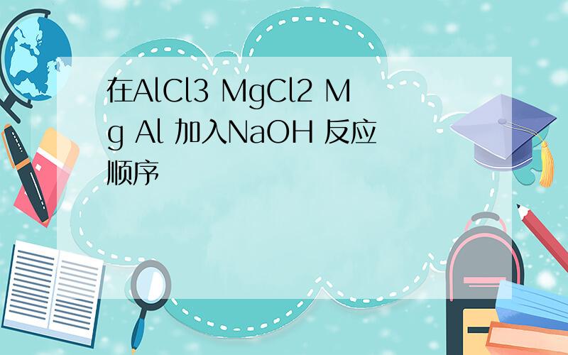 在AlCl3 MgCl2 Mg Al 加入NaOH 反应顺序