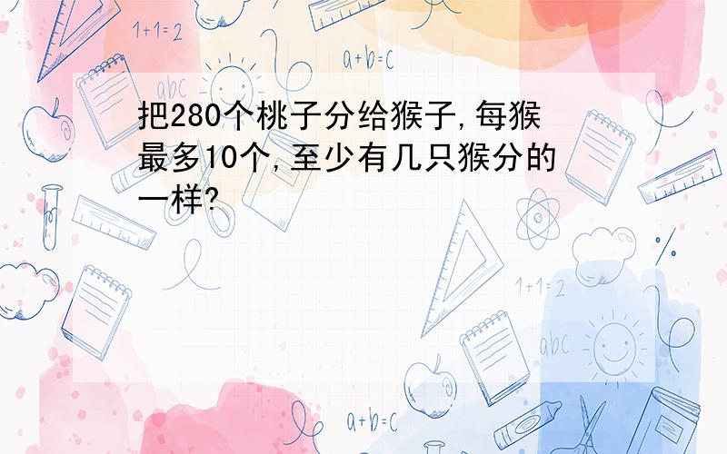 把280个桃子分给猴子,每猴最多10个,至少有几只猴分的一样?