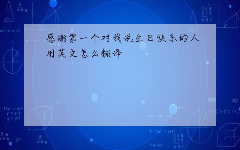 感谢第一个对我说生日快乐的人用英文怎么翻译