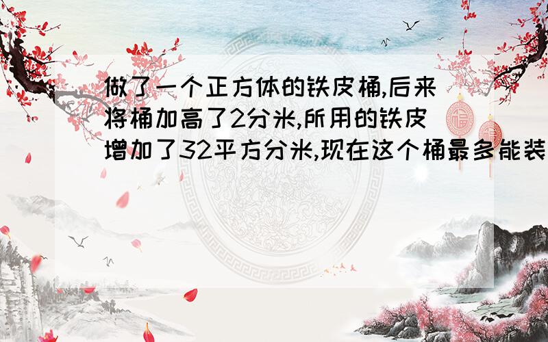 做了一个正方体的铁皮桶,后来将桶加高了2分米,所用的铁皮增加了32平方分米,现在这个桶最多能装水几升