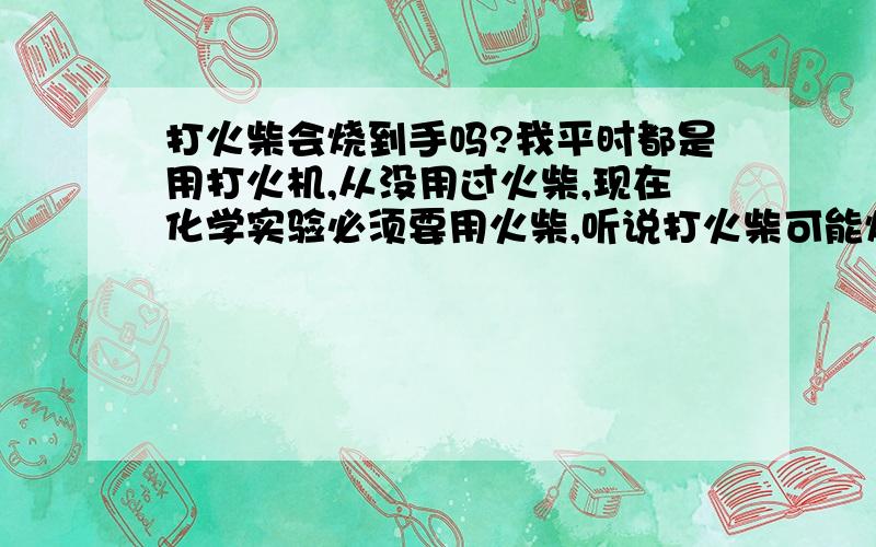 打火柴会烧到手吗?我平时都是用打火机,从没用过火柴,现在化学实验必须要用火柴,听说打火柴可能烧到手,是真的吗?如果是真的