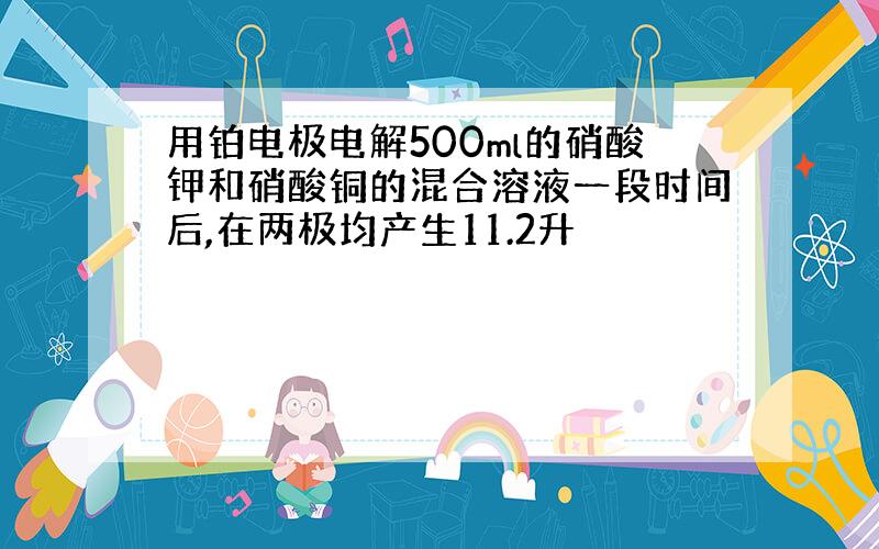 用铂电极电解500ml的硝酸钾和硝酸铜的混合溶液一段时间后,在两极均产生11.2升