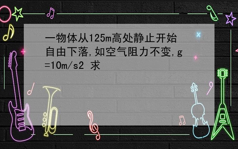 一物体从125m高处静止开始自由下落,如空气阻力不变,g=10m/s2 求