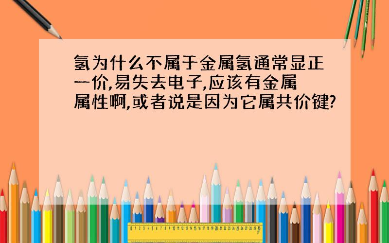 氢为什么不属于金属氢通常显正一价,易失去电子,应该有金属属性啊,或者说是因为它属共价键?