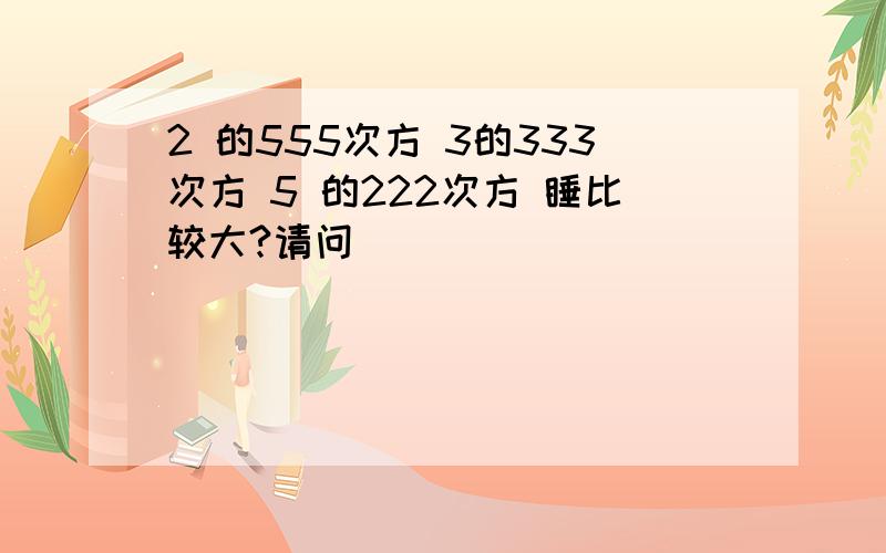 2 的555次方 3的333次方 5 的222次方 睡比较大?请问