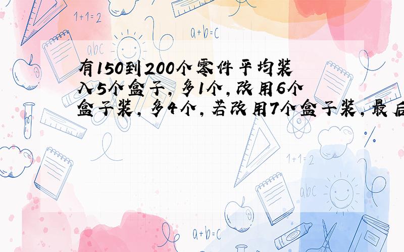 有150到200个零件平均装入5个盒子,多1个,改用6个盒子装,多4个,若改用7个盒子装,最后多5个.这批零件共有多少个