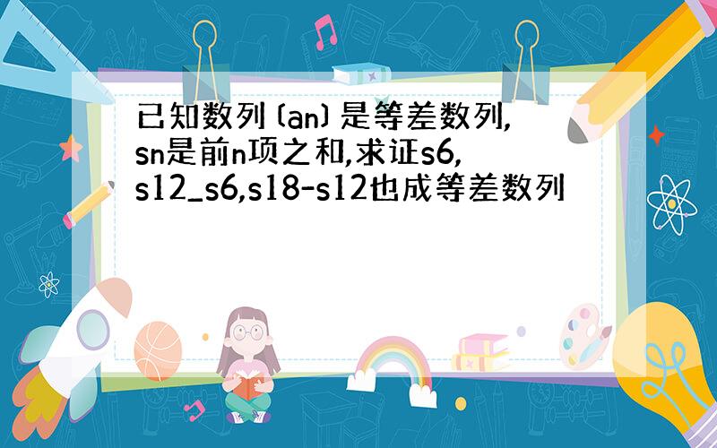 已知数列〔an〕是等差数列,sn是前n项之和,求证s6,s12_s6,s18-s12也成等差数列