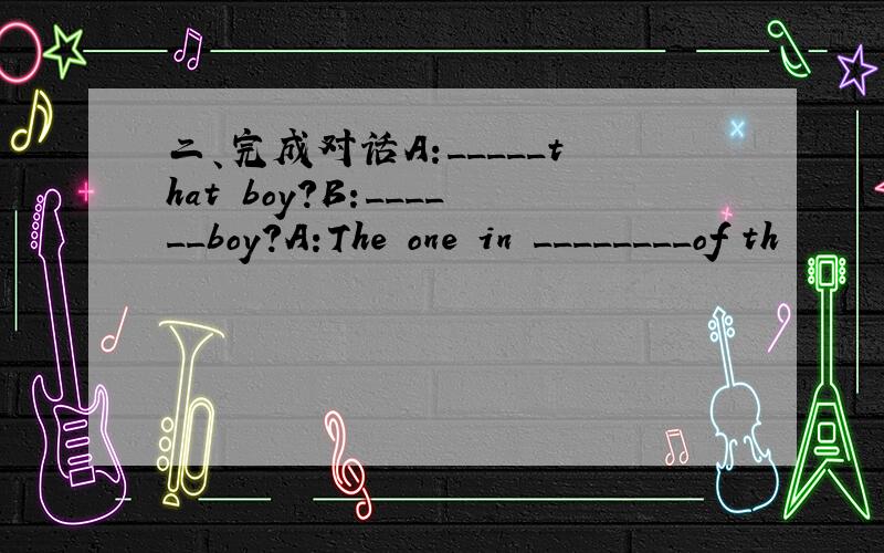 二、完成对话A:_____that boy?B:______boy?A:The one in ________of th